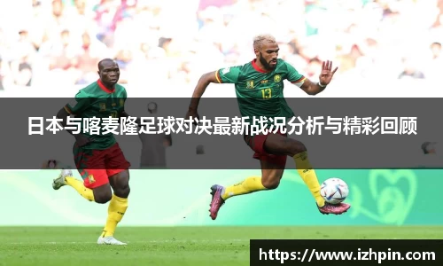 日本与喀麦隆足球对决最新战况分析与精彩回顾